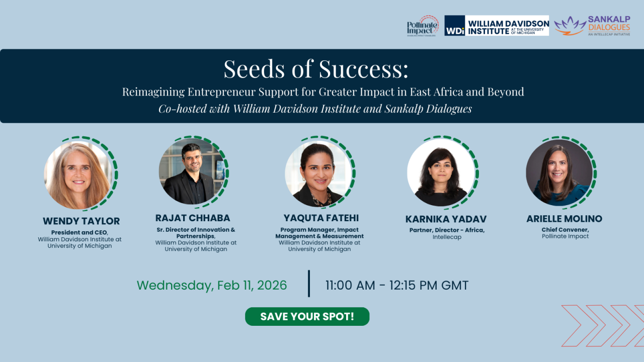 Graphic for the event: Seeds of Success: Reimagining Entrepreneur Support for Greater Impact in East Africa and Beyond
Featuring:
Wendy Taylor, President & CEO, William Davidson Institute
Rajat Chabba, Senior Director, Innovation & Partnerships, WDI
Yaquta Fatehi, Program Manager, Impact Management & Measurement, WDI
Karnika Yadav, Partner & Director – Africa, Intellecap
Arielle Molino, Chief Convener, Pollinate Impact